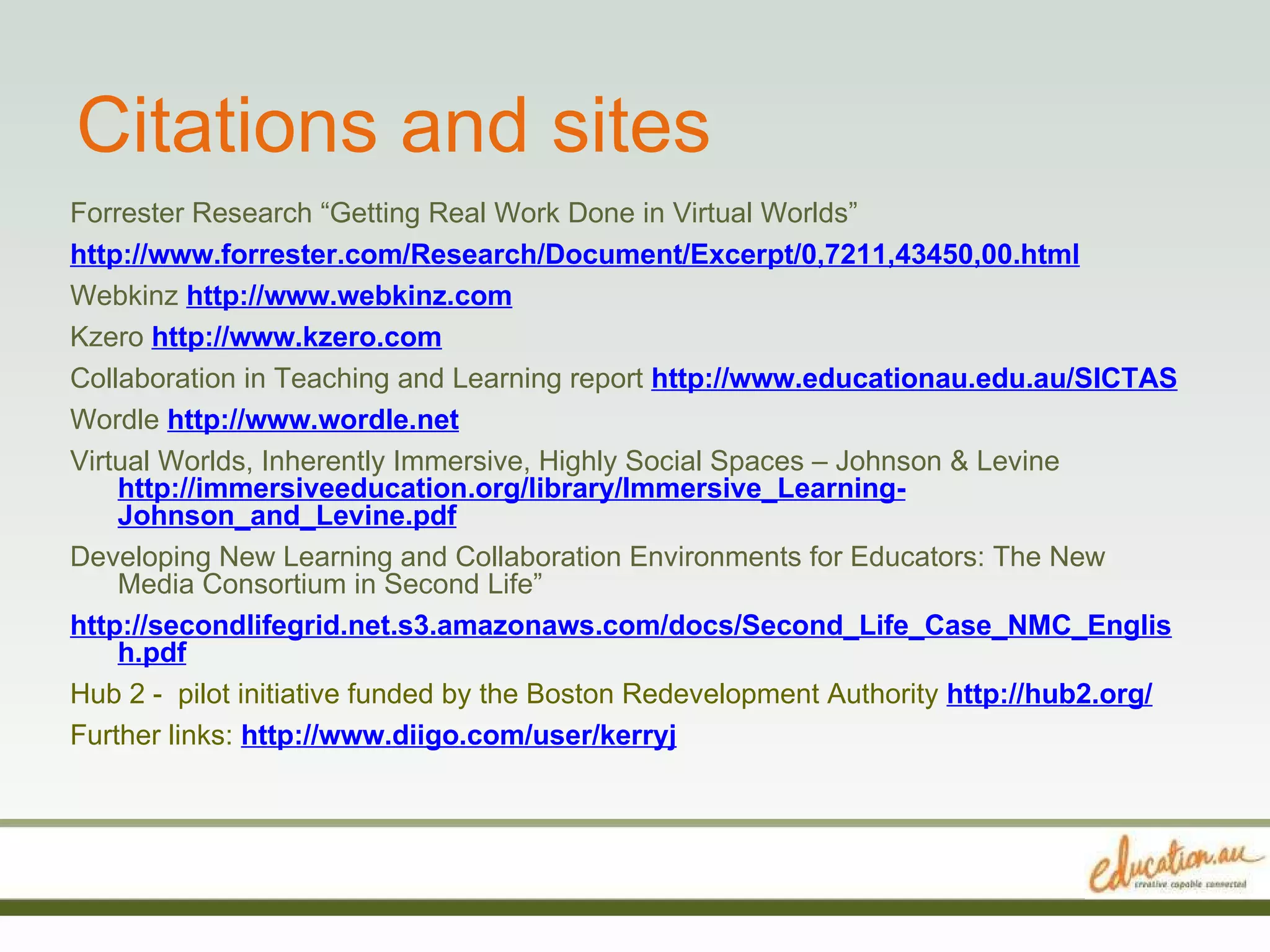Citations and sites Forrester Research “Getting Real Work Done in Virtual Worlds” http://www.forrester.com/Research/Document/Excerpt/0,7211,43450,00.html Webkinz  http://www.webkinz.com Kzero  http://www.kzero.com Collaboration in Teaching and Learning report  http://www.educationau.edu.au/SICTAS Wordle  http://www.wordle.net Virtual Worlds, Inherently Immersive, Highly Social Spaces – Johnson & Levine  http://immersiveeducation.org/library/Immersive_Learning-Johnson_and_Levine.pdf Developing New Learning and Collaboration Environments for Educators: The New Media Consortium in Second Life” http://secondlifegrid.net.s3.amazonaws.com/docs/Second_Life_Case_NMC_English.pdf Hub 2 -  pilot initiative funded by the Boston Redevelopment Authority  http://hub2.org/ Further links:   http://www.diigo.com/user/kerryj 