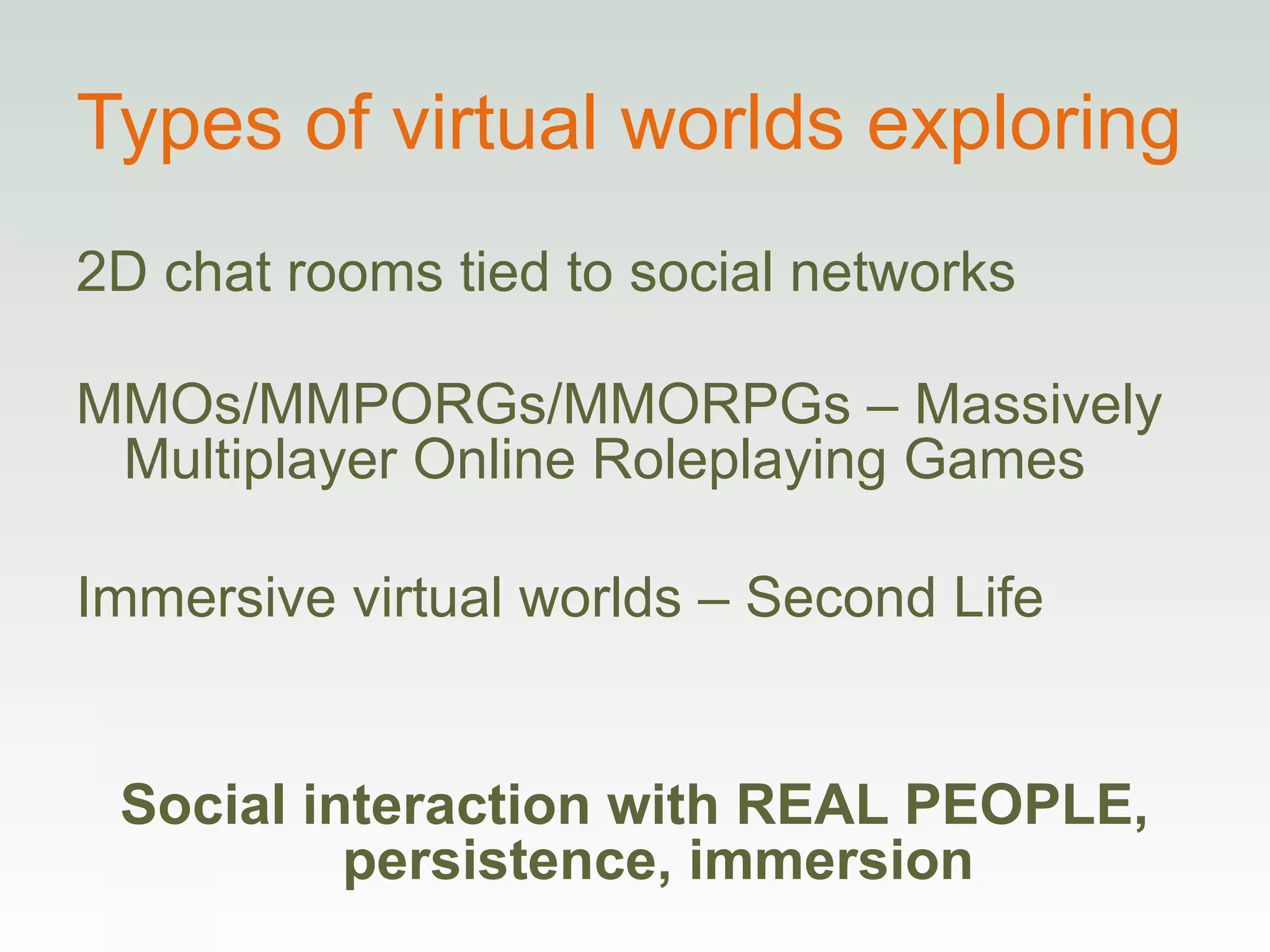 Types of virtual worlds exploring 2D chat rooms tied to social networks MMOs/MMPORGs/MMORPGs – Massively Multiplayer Online Roleplaying Games Immersive virtual worlds – Second Life Social interaction with REAL PEOPLE, persistence, immersion 