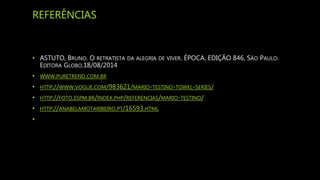 REFERÊNCIAS
• ASTUTO, BRUNO. O RETRATISTA DA ALEGRIA DE VIVER. ÉPOCA, EDIÇÃO 846, SÃO PAULO.
EDITORA GLOBO.18/08/2014
• WWW.PURETREND.COM.BR
• HTTP://WWW.VOGUE.COM/983621/MARIO-TESTINO-TOWEL-SERIES/
• HTTP://FOTO.ESPM.BR/INDEX.PHP/REFERENCIAS/MARIO-TESTINO/
• HTTP://ANABELAMOTARIBEIRO.PT/16593.HTML
•
 