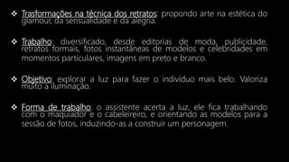  Trasformações na técnica dos retratos: propondo arte na estética do
glamour, da sensualidade e da alegria.
 Trabalho: diversificado, desde editorias de moda, publicidade,
retratos formais, fotos instantâneas de modelos e celebridades em
momentos particulares, imagens em preto e branco.
 Objetivo: explorar a luz para fazer o indivíduo mais belo. Valoriza
muito a iluminação.
 Forma de trabalho: o assistente acerta a luz, ele fica trabalhando
com o maquiador e o cabeleireiro, e orientando as modelos para a
sessão de fotos, induzindo-as a construir um personagem.
 