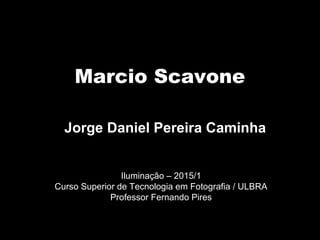 Marcio Scavone
Iluminação – 2015/1
Curso Superior de Tecnologia em Fotografia / ULBRA
Professor Fernando Pires
Jorge Daniel Pereira Caminha
 