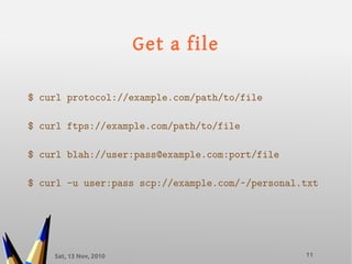 Sat, 13 Nov, 2010 11
Get a file
$ curl protocol://example.com/path/to/file
$ curl ftps://example.com/path/to/file
$ curl blah://user:pass@example.com:port/file
$ curl -u user:pass scp://example.com/~/personal.txt
 