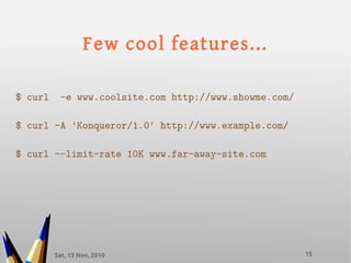 Sat, 13 Nov, 2010 15
Few cool features...
$ curl -e www.coolsite.com http://www.showme.com/
$ curl -A 'Konqueror/1.0' http://www.example.com/
$ curl --limit-rate 10K www.far-away-site.com
 