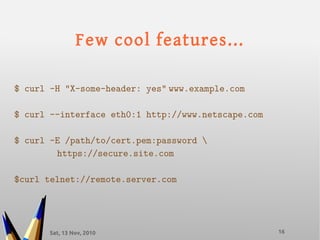 Sat, 13 Nov, 2010 16
Few cool features...
$ curl -H "X-some-header: yes" www.example.com
$ curl --interface eth0:1 http://www.netscape.com
$ curl -E /path/to/cert.pem:password 
https://secure.site.com
$curl telnet://remote.server.com
 