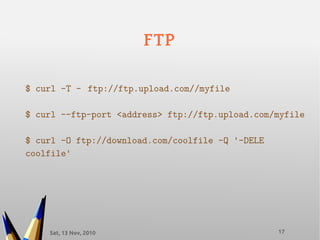 Sat, 13 Nov, 2010 17
FTP
$ curl -T – ftp://ftp.upload.com//myfile
$ curl --ftp-port <address> ftp://ftp.upload.com/myfile
$ curl -O ftp://download.com/coolfile -Q '-DELE
coolfile'
 