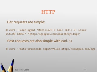 Sat, 13 Nov, 2010 21
HTTP
$ curl --user-agent "Mozilla/5.0 [en] (X11; U; Linux
2.6.28 i386)" “ http://google.com/search?q=ilugc”
Get requests are simple:
Post requests are also simple with curl. ;-)
$ curl --data-urlencode input=value http://example.com/cgi
 