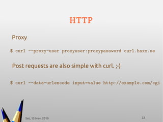 Sat, 13 Nov, 2010 22
HTTP
$ curl --proxy-user proxyuser:proxypassword curl.haxx.se
Proxy
Post requests are also simple with curl. ;-)
$ curl --data-urlencode input=value http://example.com/cgi
 