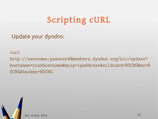 Sat, 13 Nov, 2010 23
Scripting cURL
curl
http://username:password@members.dyndns.org/nic/update?
hostname=yourhostname&myip=ipaddress&wildcard=NOCHG&mx=N
OCHG&backmx=NOCHG
Update your dyndns:
 
