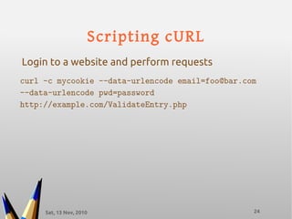 Sat, 13 Nov, 2010 24
Scripting cURL
curl -c mycookie --data-urlencode email=foo@bar.com
--data-urlencode pwd=password
http://example.com/ValidateEntry.php
Login to a website and perform requests
 