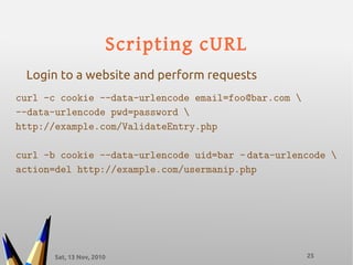 Sat, 13 Nov, 2010 25
Scripting cURL
curl -c cookie --data-urlencode email=foo@bar.com 
--data-urlencode pwd=password 
http://example.com/ValidateEntry.php
curl -b cookie --data-urlencode uid=bar – data-urlencode 
action=del http://example.com/usermanip.php
Login to a website and perform requests
 