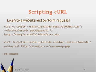 Sat, 13 Nov, 2010 26
Scripting cURL
curl -c cookie --data-urlencode email=foo@bar.com 
--data-urlencode pwd=password 
http://example.com/ValidateEntry.php
curl -b cookie --data-urlencode uid=bar – data-urlencode 
action=del http://example.com/usermanip.php
rm cookie
Login to a website and perform requests
 