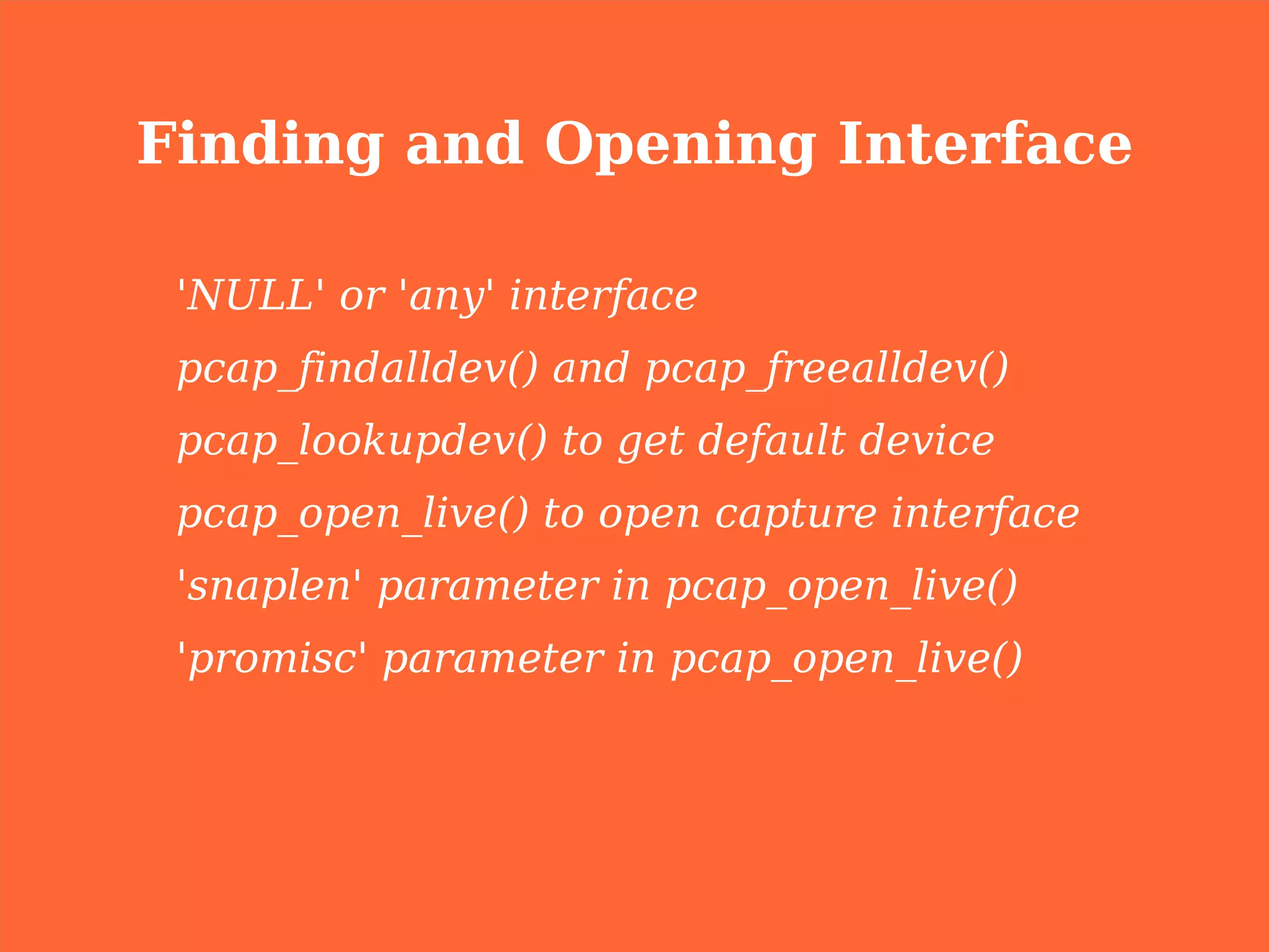 Finding and Opening Interface

 'NULL' or 'any' interface
 pcap_findalldev() and pcap_freealldev()
 pcap_lookupdev() to get default device
 pcap_open_live() to open capture interface
 'snaplen' parameter in pcap_open_live()
 'promisc' parameter in pcap_open_live()
 
