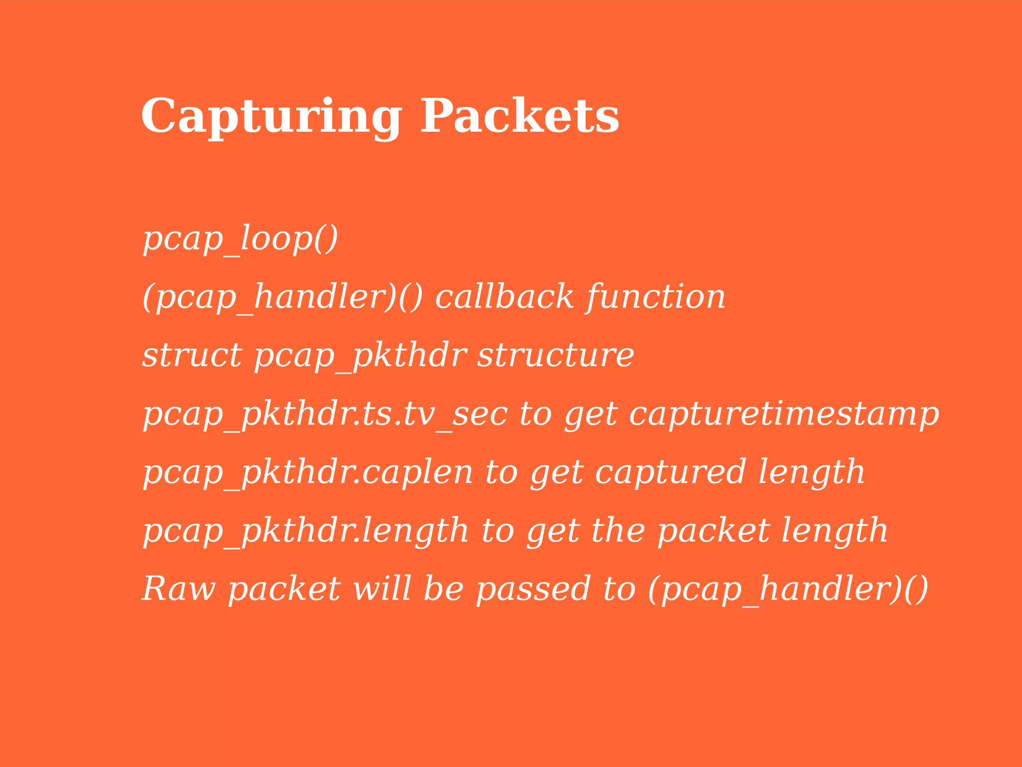 Capturing Packets

pcap_loop()
(pcap_handler)() callback function
struct pcap_pkthdr structure
pcap_pkthdr.ts.tv_sec to get capturetimestamp
pcap_pkthdr.caplen to get captured length
pcap_pkthdr.length to get the packet length
Raw packet will be passed to (pcap_handler)()
 