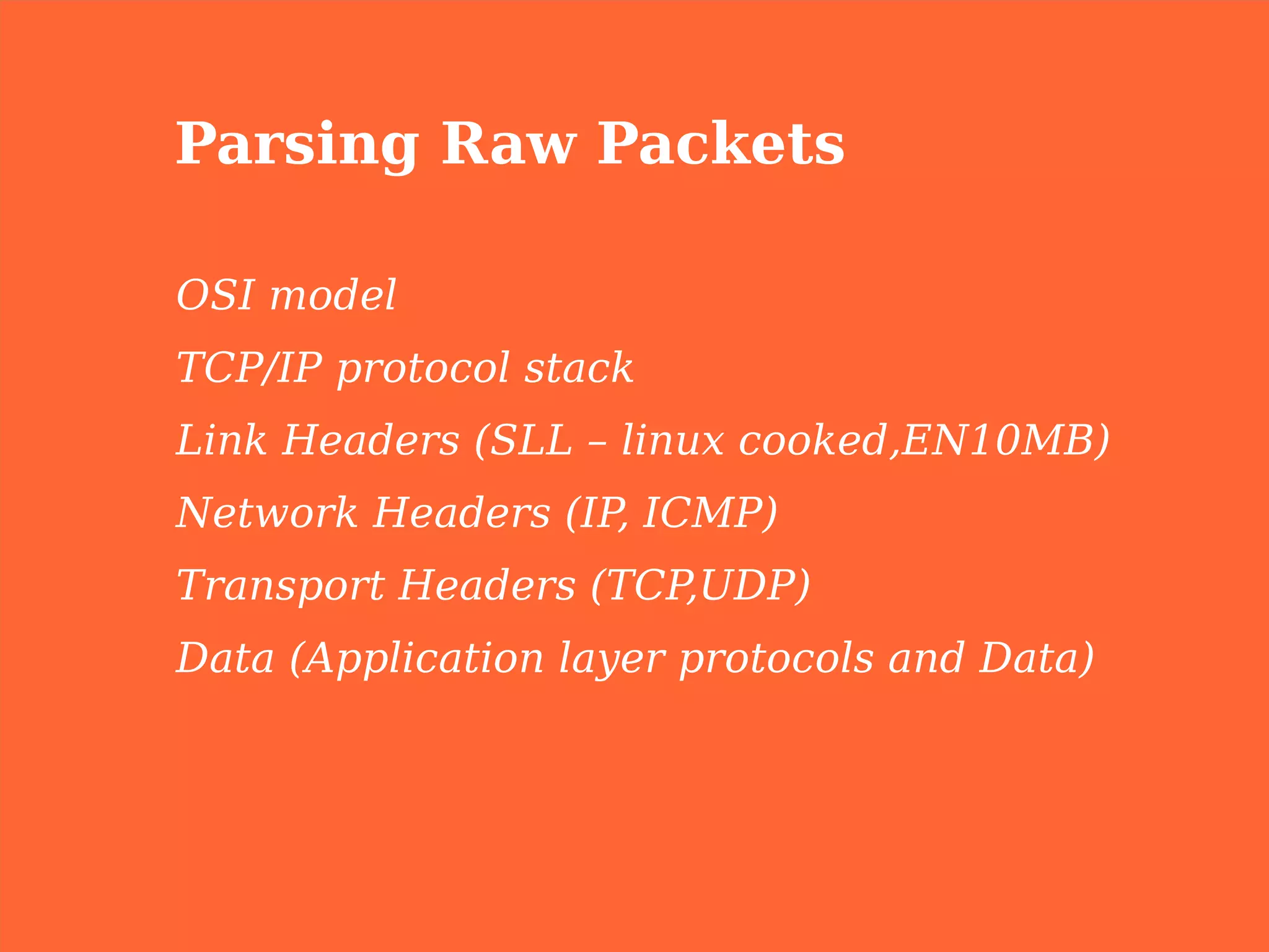 Parsing Raw Packets

OSI model
TCP/IP protocol stack
Link Headers (SLL – linux cooked,EN10MB)
Network Headers (IP ICMP)
                   ,
Transport Headers (TCP,UDP)
Data (Application layer protocols and Data)
 