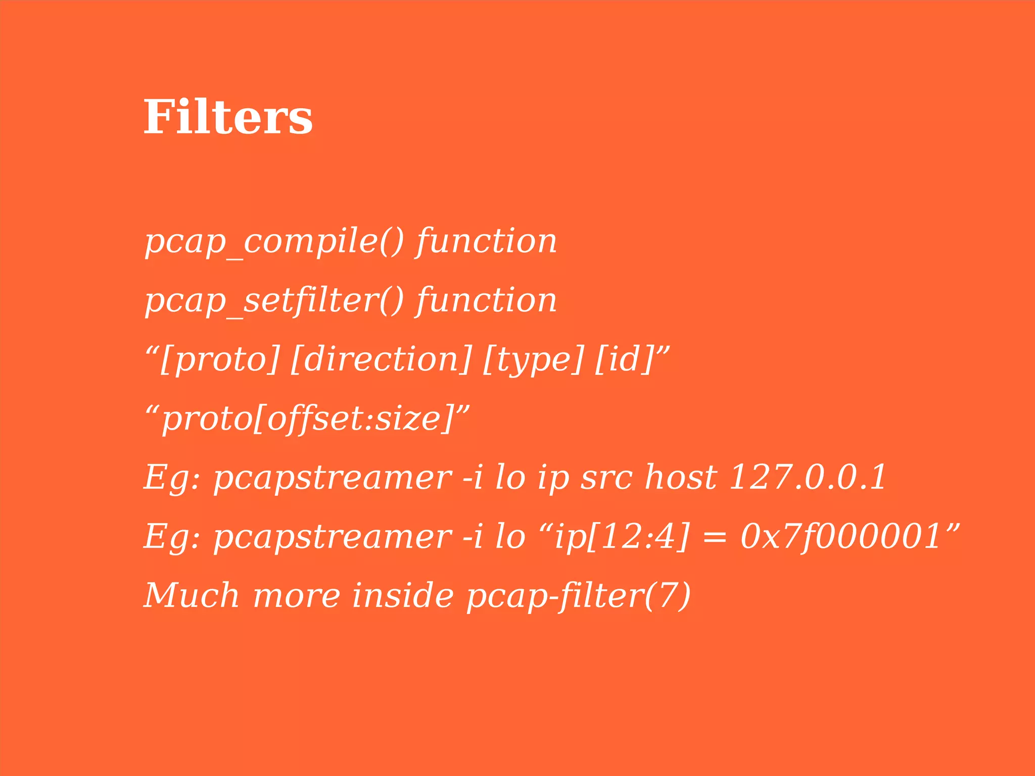 Filters

pcap_compile() function
pcap_setfilter() function
“[proto] [direction] [type] [id]”
“proto[offset:size]”
Eg: pcapstreamer -i lo ip src host 127.0.0.1
Eg: pcapstreamer -i lo “ip[12:4] = 0x7f000001”
Much more inside pcap-filter(7)
 
