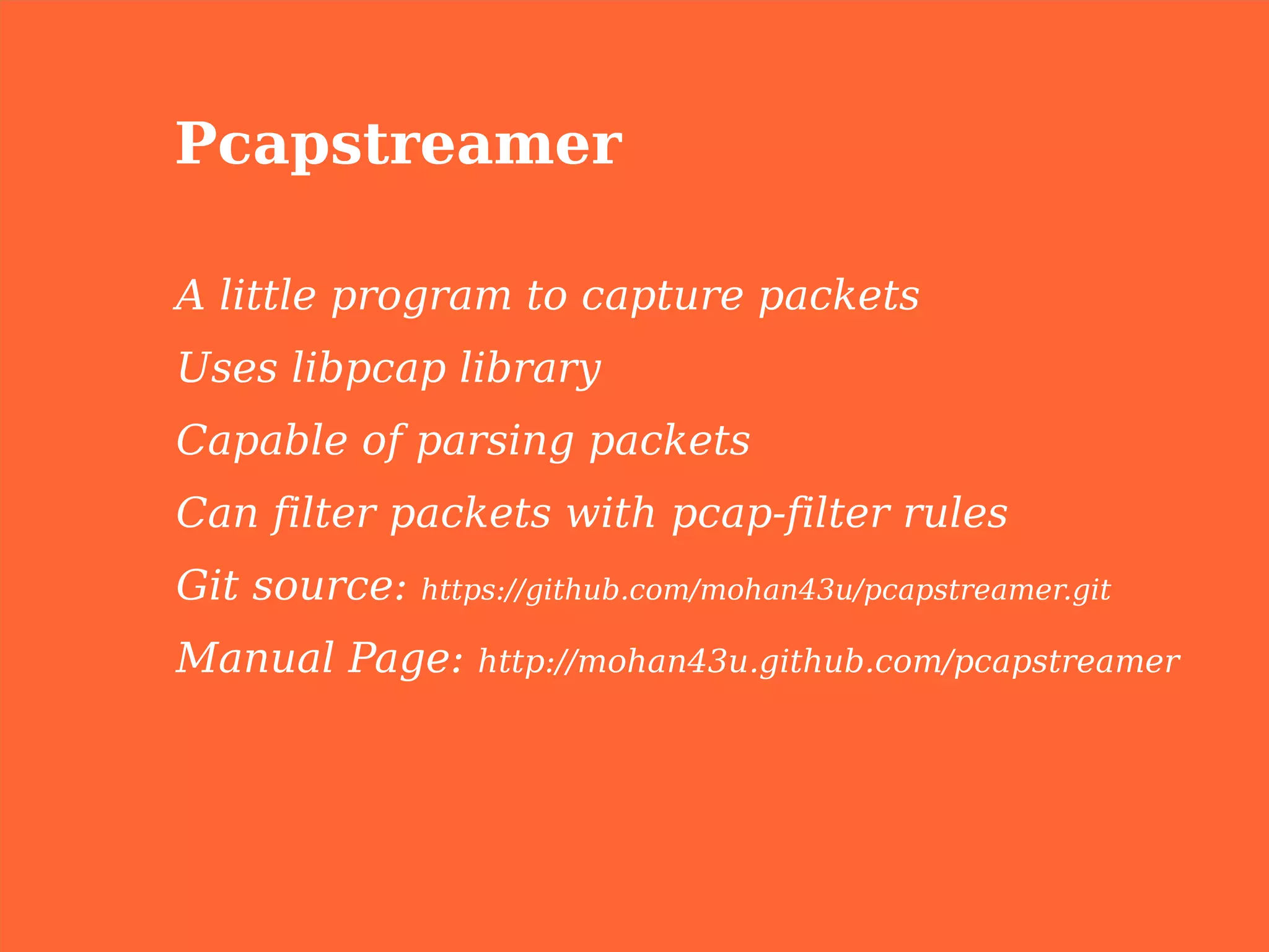 Pcapstreamer

A little program to capture packets
Uses libpcap library
Capable of parsing packets
Can filter packets with pcap-filter rules
Git source:   https://github.com/mohan43u/pcapstreamer.git

Manual Page:     http://mohan43u.github.com/pcapstreamer
 