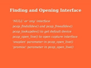 Finding and Opening Interface

 'NULL' or 'any' interface
 pcap_findalldev() and pcap_freealldev()
 pcap_lookupdev() to get default device
 pcap_open_live() to open capture interface
 'snaplen' parameter in pcap_open_live()
 'promisc' parameter in pcap_open_live()
 