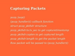 Capturing Packets

pcap_loop()
(pcap_handler)() callback function
struct pcap_pkthdr structure
pcap_pkthdr.ts.tv_sec to get capturetimestamp
pcap_pkthdr.caplen to get captured length
pcap_pkthdr.length to get the packet length
Raw packet will be passed to (pcap_handler)()
 