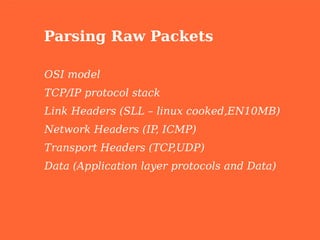 Parsing Raw Packets

OSI model
TCP/IP protocol stack
Link Headers (SLL – linux cooked,EN10MB)
Network Headers (IP ICMP)
                   ,
Transport Headers (TCP,UDP)
Data (Application layer protocols and Data)
 