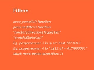 Filters

pcap_compile() function
pcap_setfilter() function
“[proto] [direction] [type] [id]”
“proto[offset:size]”
Eg: pcapstreamer -i lo ip src host 127.0.0.1
Eg: pcapstreamer -i lo “ip[12:4] = 0x7f000001”
Much more inside pcap-filter(7)
 