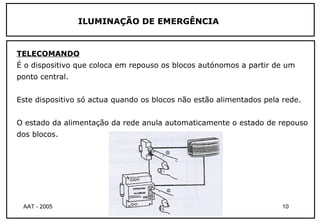 ILUMINAÇÃO DE EMERGÊNCIA


TELECOMANDO
É o dispositivo que coloca em repouso os blocos autónomos a partir de um
ponto central.


Este dispositivo só actua quando os blocos não estão alimentados pela rede.


O estado da alimentação da rede anula automaticamente o estado de repouso
dos blocos.




 AAT - 2005                 Té cnicas de Iluminaç ão                  10
 