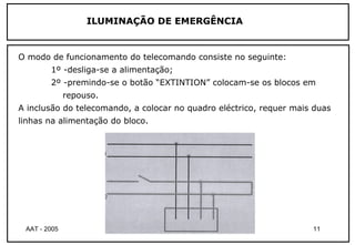 ILUMINAÇÃO DE EMERGÊNCIA


O modo de funcionamento do telecomando consiste no seguinte:
        1º -desliga-se a alimentação;
        2º -premindo-se o botão “EXTINTION” colocam-se os blocos em
              repouso.
A inclusão do telecomando, a colocar no quadro eléctrico, requer mais duas
linhas na alimentação do bloco.




 AAT - 2005                 Té cnicas de Iluminaç ão                 11
 