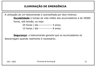 ILUMINAÇÃO DE EMERGÊNCIA


A utilização de um telecomando é aconselhada por dois motivos:
        Durabilidade:o tempo de vida médio dos acumuladores é de 35000
        horas, sob tensão, ou seja:
               24 horas / dia ------------- 4 anos;
               12 horas / dia ------------- 8 anos;


        Segurança: o telecomando garante que os acumuladores só
descarregam quando realmente é necessário;




 AAT - 2005                 Té cnicas de Iluminaç ão              12
 