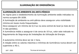 ILUMINAÇÃO DE EMERGÊNCIA


ILUMINAÇÃO DE AMBIENTE OU ANTI-PÂNICO
As regras para o estabelecimento da iluminação ambiente estão indicadas na
norma europeia EN 1838.
A iluminação de ambiente ou anti-pânico deve assegurar uma visibilidade
mínima em locais muito frequentados.
Deve assegurar um mínimo de 0,5 lux na zona central do local (a mais de 0,5
m das paredes).
A iluminância média a assegurar é de cerca de 10 lux, valor este indicado no
Regulamento de Segurança de Instalações de Utilização de Energia.


A autonomia mínima deve ser de 1 hora.
A relação entre os valores máximos e mínimos de iluminância nunca devem ser
superiores a 40:1.

   AAT - 2005                Té cnicas de Iluminaç ão                  14
 
