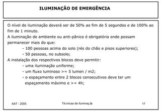 ILUMINAÇÃO DE EMERGÊNCIA



O nível de iluminação deverá ser de 50% ao fim de 5 segundos e de 100% ao
fim de 1 minuto.
A iluminação de ambiente ou anti-pânico é obrigatória onde possam
permanecer mais do que:
         - 100 pessoas acima do solo (rés do chão e pisos superiores);
         - 50 pessoas, no subsolo;
A instalação dos respectivos blocos deve permitir:
         - uma iluminação uniforme;
         - um fluxo luminoso >= 5 lumen / m2;
         - o espaçamento entre 2 blocos consecutivos deve ter um
           espaçamento máximo e >= 4h;




  AAT - 2005                 Té cnicas de Iluminaç ão                    17
 