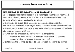 ILUMINAÇÃO DE EMERGÊNCIA


ILUMINAÇÃO DE CIRCULAÇÃO OU DE EVACUAÇÃO
As indicações atrás mencionadas para a iluminação de ambiente relativas à
autonomia mínima, ao factor de uniformidade e ao encandeamento são
também válidas para a sinalização de saídas.
A sinalização de saídas deve assegurar a orientação para as saídas.
Por outro lado caminhos mais largos do que 2 metros devem ser considerados
como conjuntos de corredores de 2 metros de largura, nos quais a iluminância
não deve ser inferior a 0,5 lux.
A iluminação de circulação ou de evacuação é obrigatória:
        - nos locais onde possam permanecer mais do que 50 pessoas;
        - nos corredores e nos caminhos de evacuação;
A distância entre os letreiros de saída não deve ser superior a 15 metros.


  AAT - 2005                  Té cnicas de Iluminaç ão                  19
 