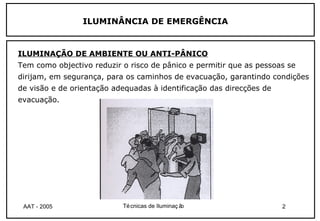 ILUMINÂNCIA DE EMERGÊNCIA


ILUMINAÇÃO DE AMBIENTE OU ANTI-PÂNICO
Tem como objectivo reduzir o risco de pânico e permitir que as pessoas se
dirijam, em segurança, para os caminhos de evacuação, garantindo condições
de visão e de orientação adequadas à identificação das direcções de
evacuação.




 AAT - 2005                Té cnicas de Iluminaç ão                   2
 