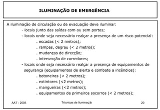 ILUMINAÇÃO DE EMERGÊNCIA


A iluminação de circulação ou de evacuação deve iluminar:
        - locais junto das saídas com ou sem portas;
        - locais onde seja necessário realçar a presença de um risco potencial:
                . escadas (< 2 metros);
                . rampas, degrau (< 2 metros);
                . mudanças de direcção;
                . intersecção de corredores;
        - locais onde seja necessário realçar a presença de equipamentos de
          segurança (equipamentos de alerta e combate a incêndios):
                . botoneiras (< 2 metros);
                . extintores (<2 metros);
                . mangueiras (<2 metros);
                . equipamentos de primeiros socorros (< 2 metros);

  AAT - 2005                 Té cnicas de Iluminaç ão                   20
 