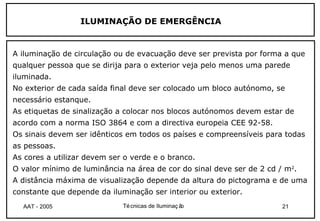 ILUMINAÇÃO DE EMERGÊNCIA


A iluminação de circulação ou de evacuação deve ser prevista por forma a que
qualquer pessoa que se dirija para o exterior veja pelo menos uma parede
iluminada.
No exterior de cada saída final deve ser colocado um bloco autónomo, se
necessário estanque.
As etiquetas de sinalização a colocar nos blocos autónomos devem estar de
acordo com a norma ISO 3864 e com a directiva europeia CEE 92-58.
Os sinais devem ser idênticos em todos os países e compreensíveis para todas
as pessoas.
As cores a utilizar devem ser o verde e o branco.
O valor mínimo de luminância na área de cor do sinal deve ser de 2 cd / m2.
A distância máxima de visualização depende da altura do pictograma e de uma
constante que depende da iluminação ser interior ou exterior.
  AAT - 2005                 Té cnicas de Iluminaç ão                  21
 