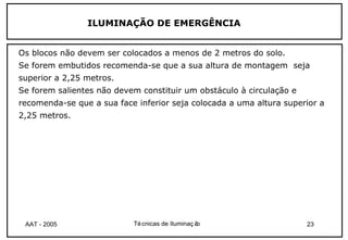 ILUMINAÇÃO DE EMERGÊNCIA


Os blocos não devem ser colocados a menos de 2 metros do solo.
Se forem embutidos recomenda-se que a sua altura de montagem seja
superior a 2,25 metros.
Se forem salientes não devem constituir um obstáculo à circulação e
recomenda-se que a sua face inferior seja colocada a uma altura superior a
2,25 metros.




 AAT - 2005                Té cnicas de Iluminaç ão                   23
 