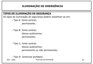 ILUMINAÇÃO DE EMERGÊNCIA


TIPOS DE ILUMINAÇÃO DE SEGURANÇA
Os tipos de iluminação de segurança podem classificar-se em:
        - Tipo A: fonte central;
                 permanente;


        - Tipo B: fonte central;
                 blocos autónomos;
                 permanente;


        - Tipo C: fonte central;
                 blocos autónomos;
                 permanente ou não permanente;


        - Tipo D: lanternas portáteis.
   AAT - 2005                  Té cnicas de Iluminaç ão        24
 