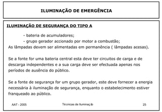 ILUMINAÇÃO DE EMERGÊNCIA


ILUMINAÇÃO DE SEGURANÇA DO TIPO A

        - bateria de acumuladores;
        - grupo gerador accionado por motor a combustão;
As lâmpadas devem ser alimentadas em permanência ( lâmpadas acesas).


Se a fonte for uma bateria central esta deve ter circuitos de carga e de
descarga independentes e a sua carga deve ser efectuada apenas nos
períodos de ausência do público.


Se a fonte de segurança for um grupo gerador, este deve fornecer a energia
necessária à iluminação de segurança, enquanto o estabelecimento estiver
franqueado ao público.

 AAT - 2005                  Té cnicas de Iluminaç ão                      25
 