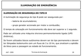 ILUMINAÇÃO DE EMERGÊNCIA


ILUMINAÇÃO DE SEGURANÇA DO TIPO B

A iluminação de segurança do tipo B pode ser assegurada por:

        - bateria de acumuladores;

        - grupo gerador accionado por motor a combustão;

O tempo de colocação em funcionamento não deve ser superior a 1 segundo.

Pode ser utilizada uma máquina síncrona permanentemente ligada (UPS
dinâmica).

Se forem utilizados blocos autónomos devem ser do tipo permanente e devem
ter lâmpadas testemunho com um fluxo de 3 a 10 lm, que sinalizem a aptidão
do bloco para a passagem ao estado de funcionamento.


  AAT - 2005                Té cnicas de Iluminaç ão                26
 