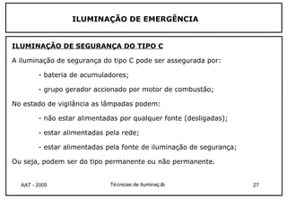 ILUMINAÇÃO DE EMERGÊNCIA


ILUMINAÇÃO DE SEGURANÇA DO TIPO C

A iluminação de segurança do tipo C pode ser assegurada por:

        - bateria de acumuladores;

        - grupo gerador accionado por motor de combustão;

No estado de vigilância as lâmpadas podem:

        - não estar alimentadas por qualquer fonte (desligadas);

        - estar alimentadas pela rede;

        - estar alimentadas pela fonte de iluminação de segurança;

Ou seja, podem ser do tipo permanente ou não permanente.


  AAT - 2005                 Té cnicas de Iluminaç ão                27
 