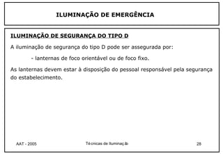 ILUMINAÇÃO DE EMERGÊNCIA


ILUMINAÇÃO DE SEGURANÇA DO TIPO D

A iluminação de segurança do tipo D pode ser assegurada por:

         - lanternas de foco orientável ou de foco fixo.

As lanternas devem estar à disposição do pessoal responsável pela segurança
do estabelecimento.




  AAT - 2005                  Té cnicas de Iluminaç ão               28
 
