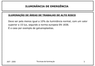ILUMINÂNCIA DE EMERGÊNCIA


 ILUMINAÇÃO DE ÁREAS DE TRABALHO DE ALTO RISCO

 Deve ser pelo menos igual a 10% da iluminância normal, com um valor
 superior a 15 lux, segundo a norma europeia EN 1838.
 É o caso por exemplo de galvanoplastias.




AAT - 2005               Té cnicas de Iluminaç ão               3
 