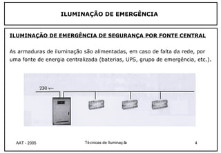 ILUMINAÇÃO DE EMERGÊNCIA


ILUMINAÇÃO DE EMERGÊNCIA DE SEGURANÇA POR FONTE CENTRAL


As armaduras de iluminação são alimentadas, em caso de falta da rede, por
uma fonte de energia centralizada (baterias, UPS, grupo de emergência, etc.).




  AAT - 2005                Té cnicas de Iluminaç ão                  4
 
