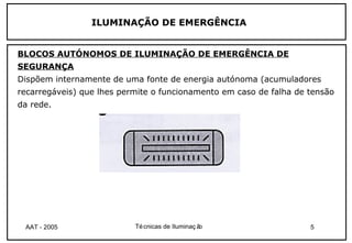 ILUMINAÇÃO DE EMERGÊNCIA


BLOCOS AUTÓNOMOS DE ILUMINAÇÃO DE EMERGÊNCIA DE
SEGURANÇA
Dispõem internamente de uma fonte de energia autónoma (acumuladores
recarregáveis) que lhes permite o funcionamento em caso de falha de tensão
da rede.




 AAT - 2005                Té cnicas de Iluminaç ão                 5
 