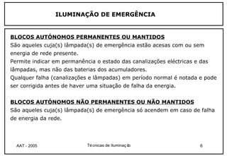 ILUMINAÇÃO DE EMERGÊNCIA


BLOCOS AUTÓNOMOS PERMANENTES OU MANTIDOS
São aqueles cuja(s) lâmpada(s) de emergência estão acesas com ou sem
energia de rede presente.
Permite indicar em permanência o estado das canalizações eléctricas e das
lâmpadas, mas não das baterias dos acumuladores.
Qualquer falha (canalizações e lâmpadas) em período normal é notada e pode
ser corrigida antes de haver uma situação de falha da energia.


BLOCOS AUTÓNOMOS NÃO PERMANENTES OU NÃO MANTIDOS
São aqueles cuja(s) lâmpada(s) de emergência só acendem em caso de falha
de energia da rede.




  AAT - 2005                Té cnicas de Iluminaç ão                  6
 