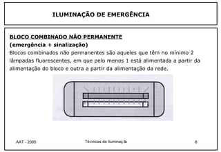 ILUMINAÇÃO DE EMERGÊNCIA


BLOCO COMBINADO NÃO PERMANENTE
(emergência + sinalização)
Blocos combinados não permanentes são aqueles que têm no mínimo 2
lâmpadas fluorescentes, em que pelo menos 1 está alimentada a partir da
alimentação do bloco e outra a partir da alimentação da rede.




  AAT - 2005                Té cnicas de Iluminaç ão                 8
 