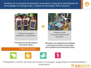 Iluméxico es un proyecto de desarrollo comunitario a través de la electrificación de
comunidades con energía solar y creación de tecnología 100% mexicana
Garantiza una adaptación tecnológica
y promueve el acceso a la energía
como plataforma de desarrollo social.
+
Programa tecnológico
Instalación y Capacitación
Programa Social
“Luz como plataforma del
desarrollo”
5
4 ejes de acción:
Transferencia de tecnología e
Iluminación digna.
“Trabajamos a través del valor del acceso a la energía, asegurando la sustentabilidad a
largo plazo”
 