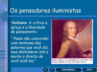 Os pensadores iluministas
•Voltaire: A crítica a
igreja e a liberdade
de pensamento.
“ Posso não concordar
com nenhuma das
palavras que você diz,
mas defenderei até a
morte o direito de
você dizê-las.”
 