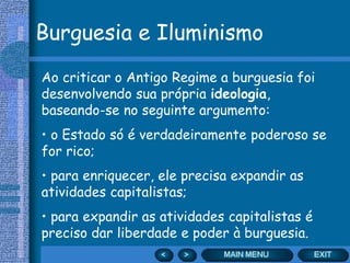 Burguesia e Iluminismo
Ao criticar o Antigo Regime a burguesia foi
desenvolvendo sua própria ideologia,
baseando-se no seguinte argumento:
• o Estado só é verdadeiramente poderoso se
for rico;
• para enriquecer, ele precisa expandir as
atividades capitalistas;
• para expandir as atividades capitalistas é
preciso dar liberdade e poder à burguesia.
 