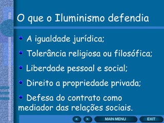 O que o Iluminismo defendia
A igualdade jurídica;
Tolerância religiosa ou filosófica;
Liberdade pessoal e social;
Direito a propriedade privada;
Defesa do contrato como
mediador das relações sociais.
 