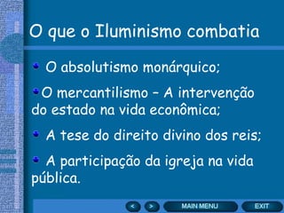 O que o Iluminismo combatia
O absolutismo monárquico;
O mercantilismo – A intervenção
do estado na vida econômica;
A tese do direito divino dos reis;
A participação da igreja na vida
pública.
 