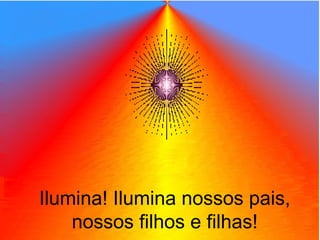 Ilumina! Ilumina nossos pais,
nossos filhos e filhas!
 